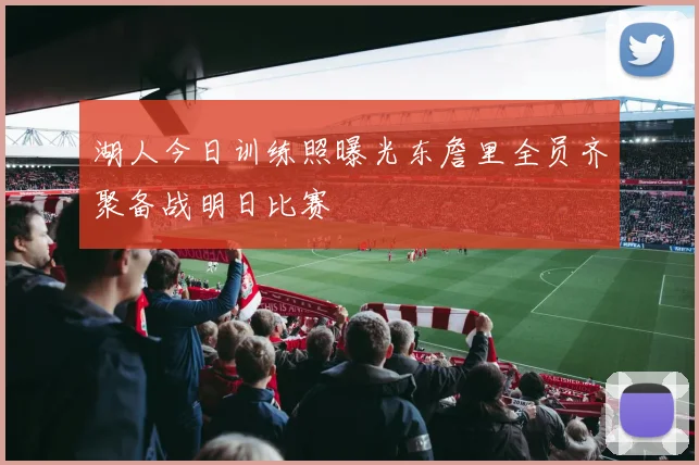 湖人今日训练照曝光东詹里全员齐聚备战明日比赛