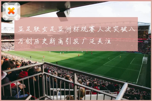 亚足联女足亚洲杯观赛人次突破八万创历史新高引发广泛关注