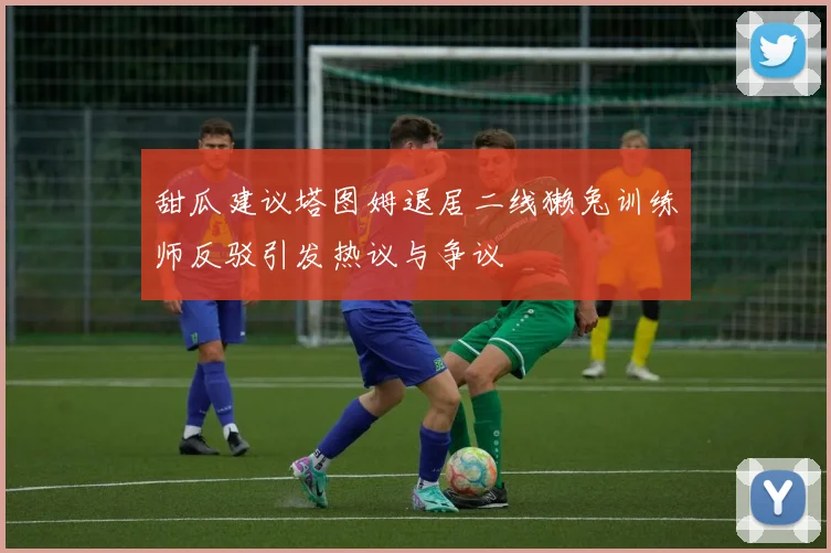 甜瓜建议塔图姆退居二线獭兔训练师反驳引发热议与争议