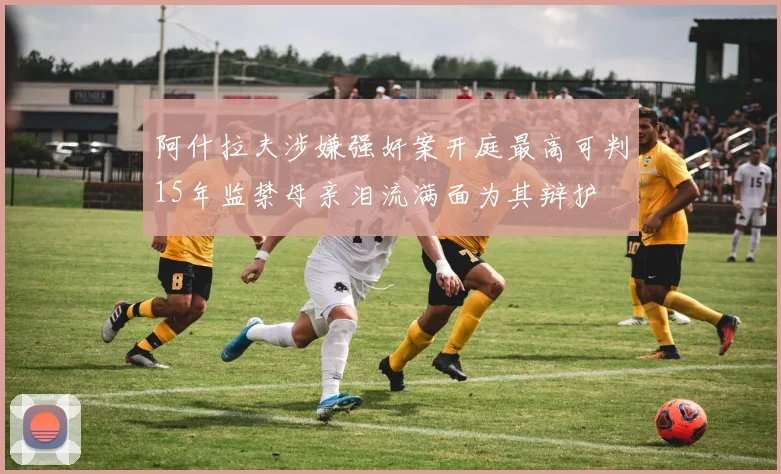 阿什拉夫涉嫌强奸案开庭最高可判15年监禁母亲泪流满面为其辩护