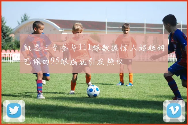 凯恩三季参与111球数据惊人超越姆巴佩的95球成就引发热议