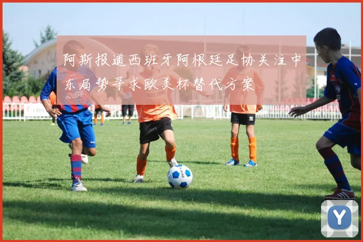 阿斯报道西班牙阿根廷足协关注中东局势寻求欧美杯替代方案