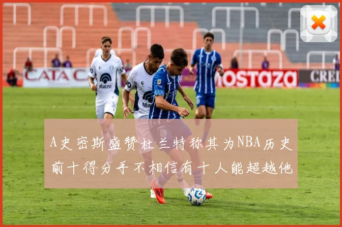 A史密斯盛赞杜兰特称其为NBA历史前十得分手不相信有十人能超越他