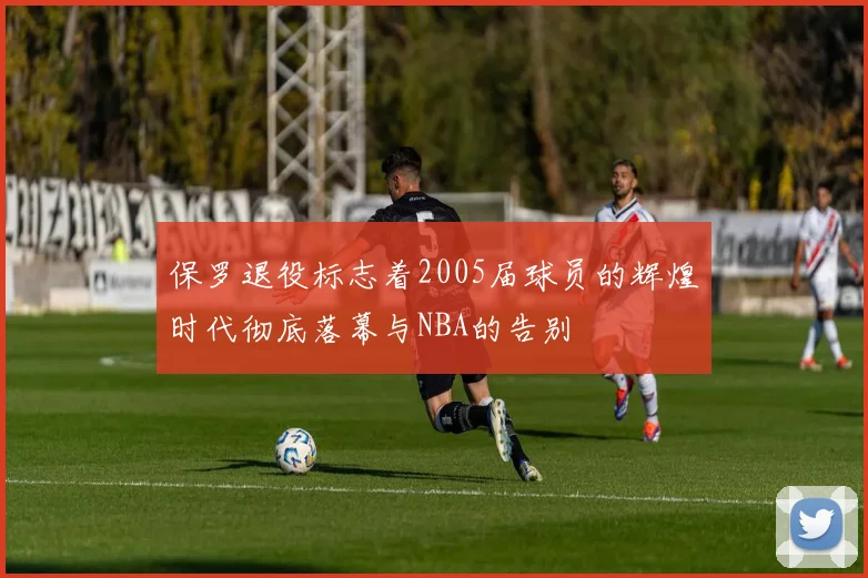 保罗退役标志着2005届球员的辉煌时代彻底落幕与NBA的告别