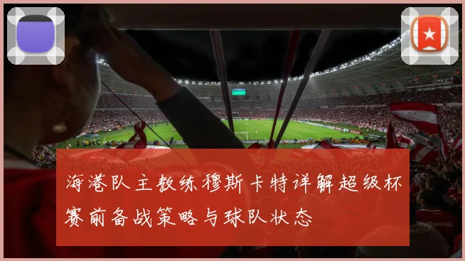 海港队主教练穆斯卡特详解超级杯赛前备战策略与球队状态