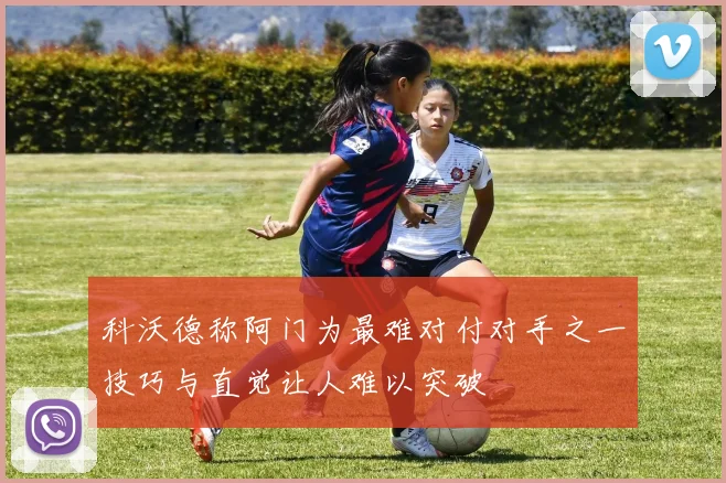 科沃德称阿门为最难对付对手之一技巧与直觉让人难以突破