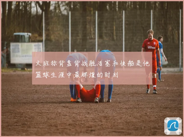 文班称背靠背战胜活塞和快船是他篮球生涯中最辉煌的时刻