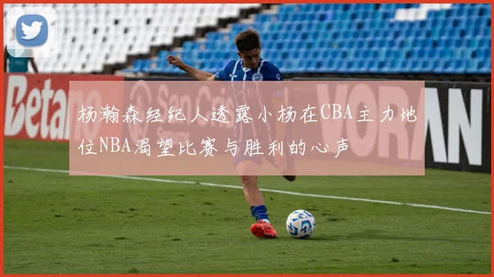 杨瀚森经纪人透露小杨在CBA主力地位NBA渴望比赛与胜利的心声