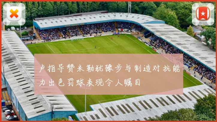卢指导赞米勒犹豫步与制造对抗能力出色罚球表现令人瞩目