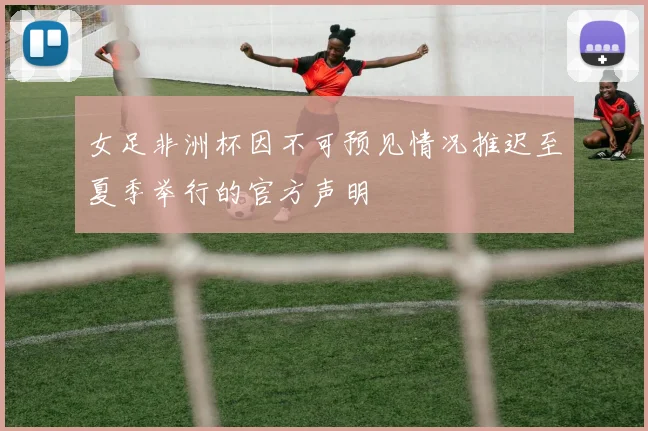 女足非洲杯因不可预见情况推迟至夏季举行的官方声明