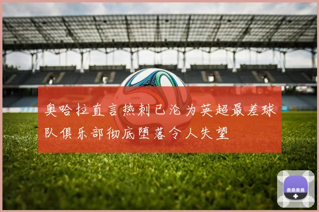 奥哈拉直言热刺已沦为英超最差球队俱乐部彻底堕落令人失望