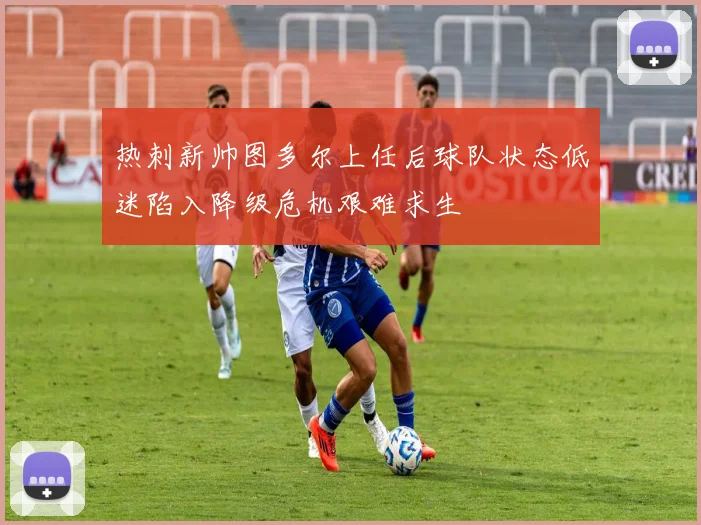 热刺新帅图多尔上任后球队状态低迷陷入降级危机艰难求生