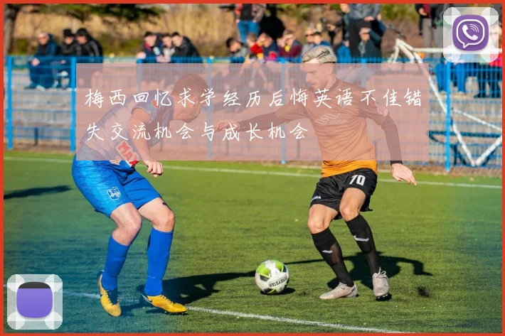 梅西回忆求学经历后悔英语不佳错失交流机会与成长机会