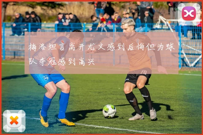 梅洛坦言离开尤文感到后悔但为球队夺冠感到高兴