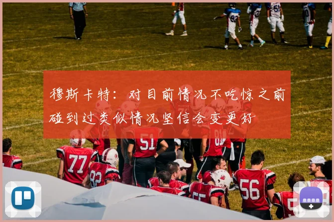 穆斯卡特：对目前情况不吃惊之前碰到过类似情况坚信会变更好