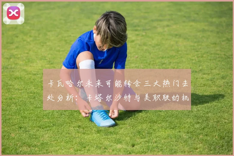 卡瓦哈尔未来可能转会三大热门去处分析：卡塔尔沙特与美职联的机会