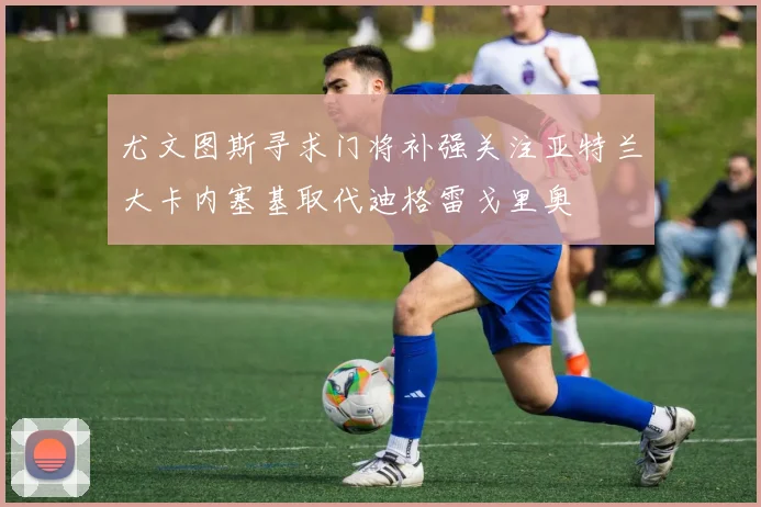 尤文图斯寻求门将补强关注亚特兰大卡内塞基取代迪格雷戈里奥