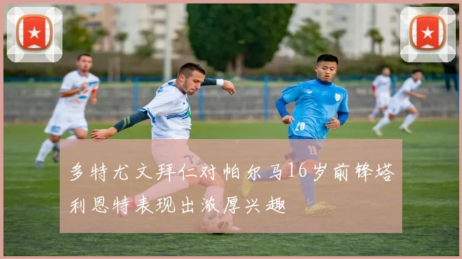 多特尤文拜仁对帕尔马16岁前锋塔利恩特表现出浓厚兴趣