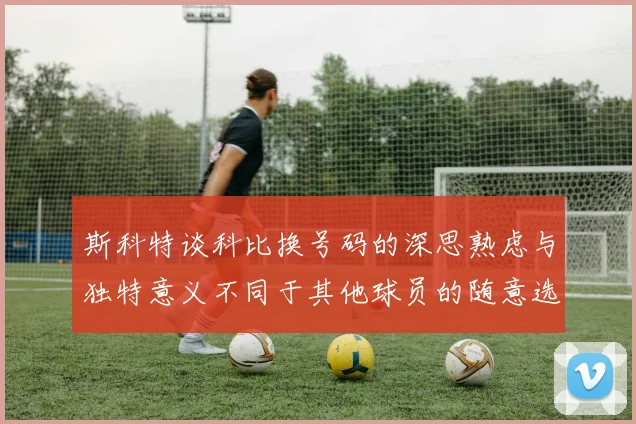 斯科特谈科比换号码的深思熟虑与独特意义不同于其他球员的随意选择