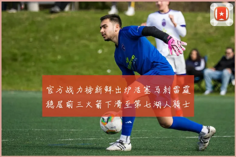 官方战力榜新鲜出炉活塞马刺雷霆稳居前三火箭下滑至第七湖人骑士表现不佳