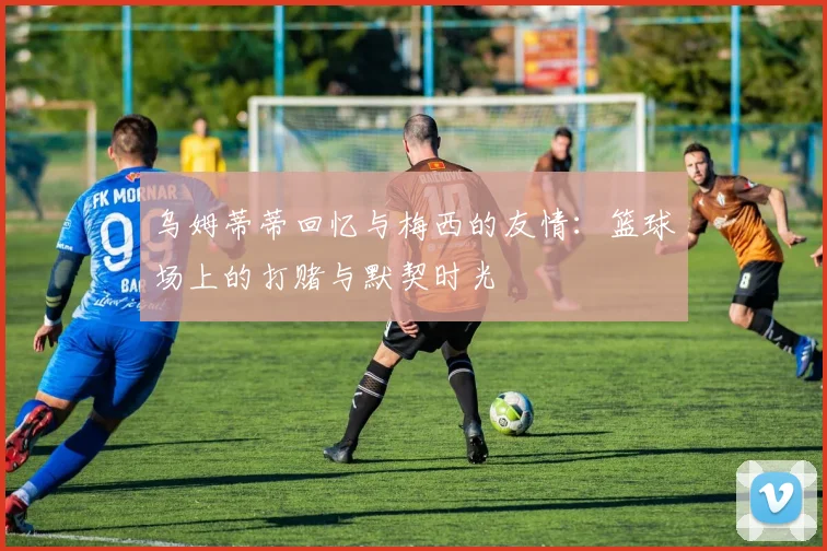 乌姆蒂蒂回忆与梅西的友情：篮球场上的打赌与默契时光