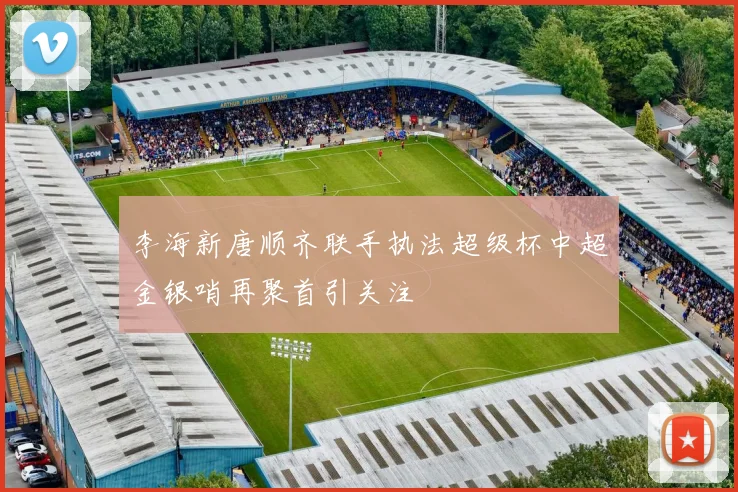李海新唐顺齐联手执法超级杯中超金银哨再聚首引关注