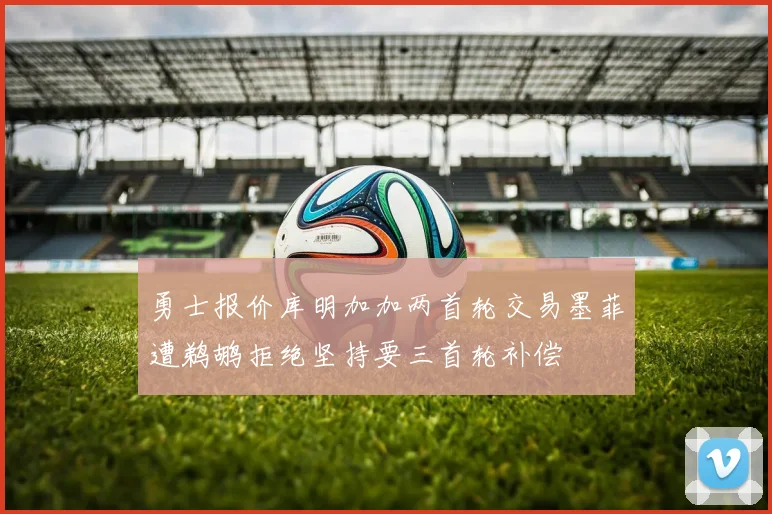 勇士报价库明加加两首轮交易墨菲遭鹈鹕拒绝坚持要三首轮补偿